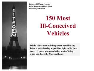 150 Most Ill-Conceived Vehicles While Hitler was building a war machine the French were bolting a gazillion light bulbs to a tower.  I guess you can do that sort of thing when you have the Maginot Line. Between 1925 and 1934, the Eiffel Tower served as a giant billboard for Citroen. 
