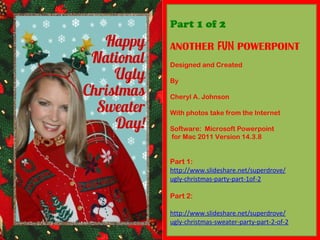Part 1 of 2
ANOTHER FUN POWERPOINT
Designed and Created
By
Cheryl A. Johnson
With photos take from the Internet
Software: Microsoft Powerpoint
for Mac 2011 Version 14.3.8
Part 1:
http://www.slideshare.net/superdrove/
ugly-christmas-party-part-1of-2
Part 2:
http://www.slideshare.net/superdrove/
ugly-christmas-sweater-party-part-2-of-2
 