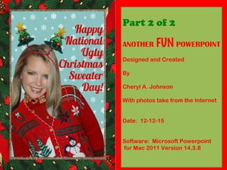Part 2 of 2
ANOTHER FUN POWERPOINT
Designed and Created
By
Cheryl A. Johnson
With photos take from the Internet
Software: Microsoft Powerpoint
for Mac 2011 Version 14.3.8
Part 1:
http://www.slideshare.net/superdrove/
ugly-christmas-party-part-1of-2
Part 2:
http://www.slideshare.net/superdrove/
ugly-christmas-sweater-party-part-2-of-2
 