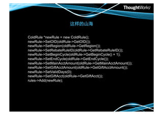 

ColdRule *newRule = new ColdRule();
newRule->SetOID(oldRule->GetOID());
newRule->SetRegion(oldRule->GetRegion());
newRule->SetRebateRuleID(oldRule->GetRebateRuleID());
newRule->SetBeginCycle(oldRule->GetBeginCycle() + 1);
newRule->SetEndCycle(oldRule->GetEndCycle());
newRule->SetMainAcctAmount(oldRule->GetMainAcctAmount());
newRule->SetGiftAcctAmount(oldRule->GetGiftAcctAmount());
newRule->SetValidDays(0);
newRule->SetGiftAcct(oldRule->GetGiftAcct());
rules->Add(newRule);
 