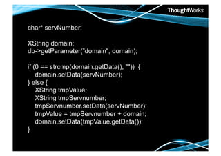 char* servNumber;

XString domain;
db->getParameter(”domain", domain);

if (0 == strcmp(domain.getData(), "")) {
    domain.setData(servNumber);
} else {
    XString tmpValue;
    XString tmpServnumber;
    tmpServnumber.setData(servNumber);
    tmpValue = tmpServnumber + domain;
    domain.setData(tmpValue.getData());
}
 