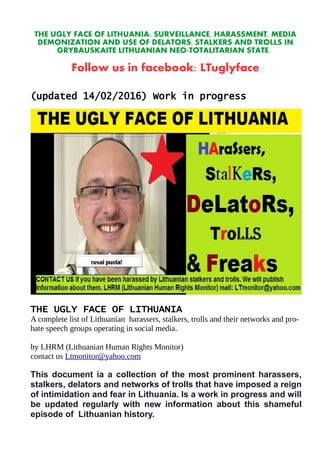THE UGLY FACE OF LITHUANIA: SURVEILLANCE, HARASSMENT, MEDIA
DEMONIZATION AND USE OF DELATORS, STALKERS AND TROLLS IN
GRYBAUSKAITE LITHUANIAN NEO-TOTALITARIAN STATE.
Follow us in facebook: LTuglyface
(updated 14/02/2016) Work in progress
THE UGLY FACE OF LITHUANIA
A complete list of Lithuanian harassers, stalkers, trolls and their networks and pro-
hate speech groups operating in social media.
by LHRM (Lithuanian Human Rights Monitor)
contact us Ltmonitor@yahoo.com
This document ia a collection of the most prominent harassers,
stalkers, delators and networks of trolls that have imposed a reign
of intimidation and fear in Lithuania. Is a work in progress and will
be updated regularly with new information about this shameful
episode of Lithuanian history.
 