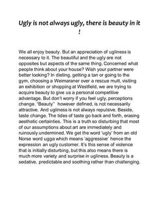 Ugly is not always ugly, there is beauty in it
!
We all enjoy beauty. But an appreciation of ugliness is
necessary to it. The beautiful and the ugly are not
opposites but aspects of the same thing. Concerned what
people think about your house? Wish your partner were
better looking? In dieting, getting a tan or going to the
gym, choosing a Weimaraner over a rescue mutt, visiting
an exhibition or shopping at Westfield, we are trying to
acquire beauty to give us a personal competitive
advantage. But don’t worry if you feel ugly, perceptions
change. “Beauty’’ however defined, is not necessarily
attractive. And ugliness is not always repulsive. Beside,
taste change. The tides of taste go back and forth, erasing
aesthetic certainties. This is a truth so disturbing that most
of our assumptions about art are immediately and
ruinously undermined. We get the word ‘ugly’ from an old
Norse word ugga which means ‘aggressive’ hence the
expression an ugly customer. It’s this sense of violence
that is initially disturbing, but this also means there is
much more variety and surprise in ugliness. Beauty is a
sedative, predictable and soothing rather than challenging.
 
