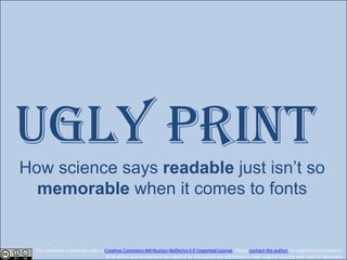 UGLY print
How science says readable just isn’t so
  memorable when it comes to fonts


 This slideshow is licensed under a Creative Commons Attribution-NoDerivs 3.0 Unported License. Please contact the author for additional permissions.
                                    All graphics and quotations not created by the author are attributed to their original sources and cited as necessary.
 