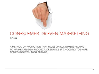 CONSUMER-DRIVEN MARKETING
noun

A METHOD OF PROMOTION THAT RELIES ON CUSTOMERS HELPING
TO MARKET AN IDEA, PRODUCT, OR SERVICE BY CHOOSING TO SHARE
SOMETHING WITH THEIR FRIENDS.




                                                              10
 