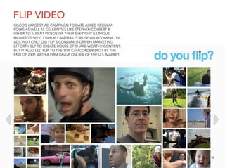 FLIP VIDEO
CISCO’S LARGEST AD CAMPAIGN TO DATE ASKED REGULAR
FOLKS AS WELL AS CELEBRITIES LIKE STEPHEN COLBERT &
USHER TO SUBMIT VIDEOS OF THEIR EVERYDAY & UNIQUE
MOMENTS SHOT ON FLIP CAMERAS FOR USE IN UPCOMING TV
ADS. NOT ONLY DID FLIP’S CONSUMER-DRIVEN MARKETING
EFFORT HELP TO CREATE HOURS OF SHARE-WORTHY CONTENT,
BUT IT ALSO LED FLIP TO THE TOP CAMCORDER SPOT BY THE
END OF 2009, WITH A FIRM GRASP ON 36% OF THE U.S. MARKET.




                                                            12
 