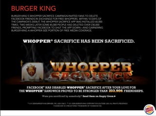 BURGER KING
BURGER KING’S WHOPPER SACRIFICE CAMPAIGN INVITED FANS TO DELETE
FACEBOOK FRIENDS IN EXCHANGE FOR FREE WHOPPERS. WITHIN 10 DAYS OF
THE CAMPAIGN’S DEBUT, THE WHOPPER SACRIFICE APP WAS INSTALLED 60,000
TIMES. TWO WEEKS LATER SOME 85,000 PEOPLE HAD DELETED OVER 230,000
FRIENDS, PROMPTING FACEBOOK TO SHUT THE APP DOWN—AND GARNERING
BURGER KING A WHOPPER-SIZE PORTION OF FREE MEDIA COVERAGE.




                                                                       14
 
