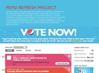 PEPSI REFRESH PROJECT
AFTER 23 YEARS OF BUYING HUGE ADS DURING THE SUPERBOWL, PEPSI PASSED
ON THE MOST-WATCHED TELEVISION EVENT OF ALL TIME, & ALLOCATED
1/3 OF ITS 2010 MARKETING BUDGET TO THE REFRESH PROJECT, A SOCIAL
MARKETING CAMPAIGN THAT REWARDS THOSE WITH BIG IDEAS FOR SOLUTIONS
TO LOCAL & GLOBAL PROBLEMS. SINCE ITS LAUNCH ON JANUARY 13, 2010,
THE PROGRAM HAS RECEIVED OVER 1 BILLION MEDIA IMPRESSIONS, INCLUDING
44 MILLION BLOG POSTS, 70 MILLION TWEETS, & AMASSING 300,000 NEW
FACEBOOK FANS.




                                                                       15
 
