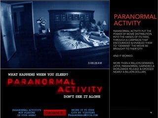 PARANORMAL
ACTIVITY
PARANORMAL ACTIVITY PUT THE
POWER OF MOVIE DISTRIBUTION
INTO THE HANDS OF ITS FANS,
THROUGH A CAMPAIGN THAT
ENCOURAGED & ENABLED THEM
TO “DEMAND” THE MOVIE BE
BROUGHT TO THEIR CITY.

AND IT WORKED.

MORE THAN A MILLION DEMANDS
LATER, PARANORMAL GARNERED A
WORLDWIDE RELEASE & GROSSED
NEARLY A BILLION DOLLARS.




                        16
                          16
 
