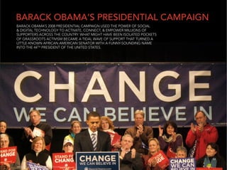 BARACK OBAMA’S PRESIDENTIAL CAMPAIGN
BARACK OBAMA’S 2008 PRESIDENTIAL CAMPAIGN USED THE POWER OF SOCIAL
& DIGITAL TECHNOLOGY TO ACTIVATE, CONNECT, & EMPOWER MILLIONS OF
SUPPORTERS ACROSS THE COUNTRY. WHAT MIGHT HAVE BEEN ISOLATED POCKETS
OF GRASSROOTS ACTIVISM BECAME A TIDAL WAVE OF SUPPORT THAT TURNED A
LITTLE-KNOWN AFRICAN AMERICAN SENATOR WITH A FUNNY-SOUNDING NAME
INTO THE 44TH PRESIDENT OF THE UNITED STATES.




                                                                       17


PHOTO BY TONY THE MISFIT ON FLICKR.COM
 