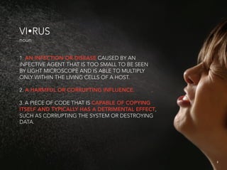 VIRUS
noun


1. AN INFECTION OR DISEASE CAUSED BY AN
INFECTIVE AGENT THAT IS TOO SMALL TO BE SEEN
BY LIGHT MICROSCOPE AND IS ABLE TO MULTIPLY
ONLY WITHIN THE LIVING CELLS OF A HOST.

2. A HARMFUL OR CORRUPTING INFLUENCE.

3. A PIECE OF CODE THAT IS CAPABLE OF COPYING
ITSELF AND TYPICALLY HAS A DETRIMENTAL EFFECT,
SUCH AS CORRUPTING THE SYSTEM OR DESTROYING
DATA.




                                                 2
                                                     2
 