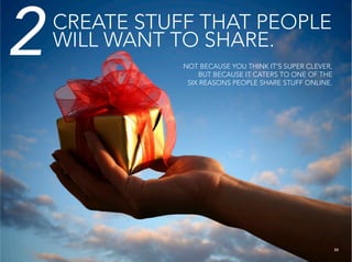 2   CREATE STUFF THAT PEOPLE
    WILL WANT TO SHARE.
               NOT BECAUSE YOU THINK IT’S SUPER CLEVER,
                   BUT BECAUSE IT CATERS TO ONE OF THE
                SIX REASONS PEOPLE SHARE STUFF ONLINE.




                                                      33
 