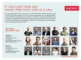 IF YOU CAN’T FIND ANY
MAGIC PIXIE DUST, GIVE US A CALL.
Hi, we’re Espresso. Nice to meet you. In case we haven’t made it obvious, we’re
a bunch that ﬁrmly believes it’s time to stop wasting precious marketing dollars
creating ads that people ignore, and focus instead on creating experiences your
customers (and prospects) will love. We’re super-committed to doing just that in
the most cost-effective way possible—while never losing sight of our relentless
pursuit of being Amazing at Life™.



SAY HELLO,
WHY DON’T YOU?

TORONTO
Jacquelyn Cyr
Chief Executive Ofﬁcer
416 620 6773
jacquelyn@brandinﬁltration.com
twitter.com/inﬁltrators


BOSTON
Marta Kagan
Managing Director, US
617 477 5811
marta@brandinﬁltration.com
twitter.com/mzkagan


                                                                                   brandinﬁltration.com
 