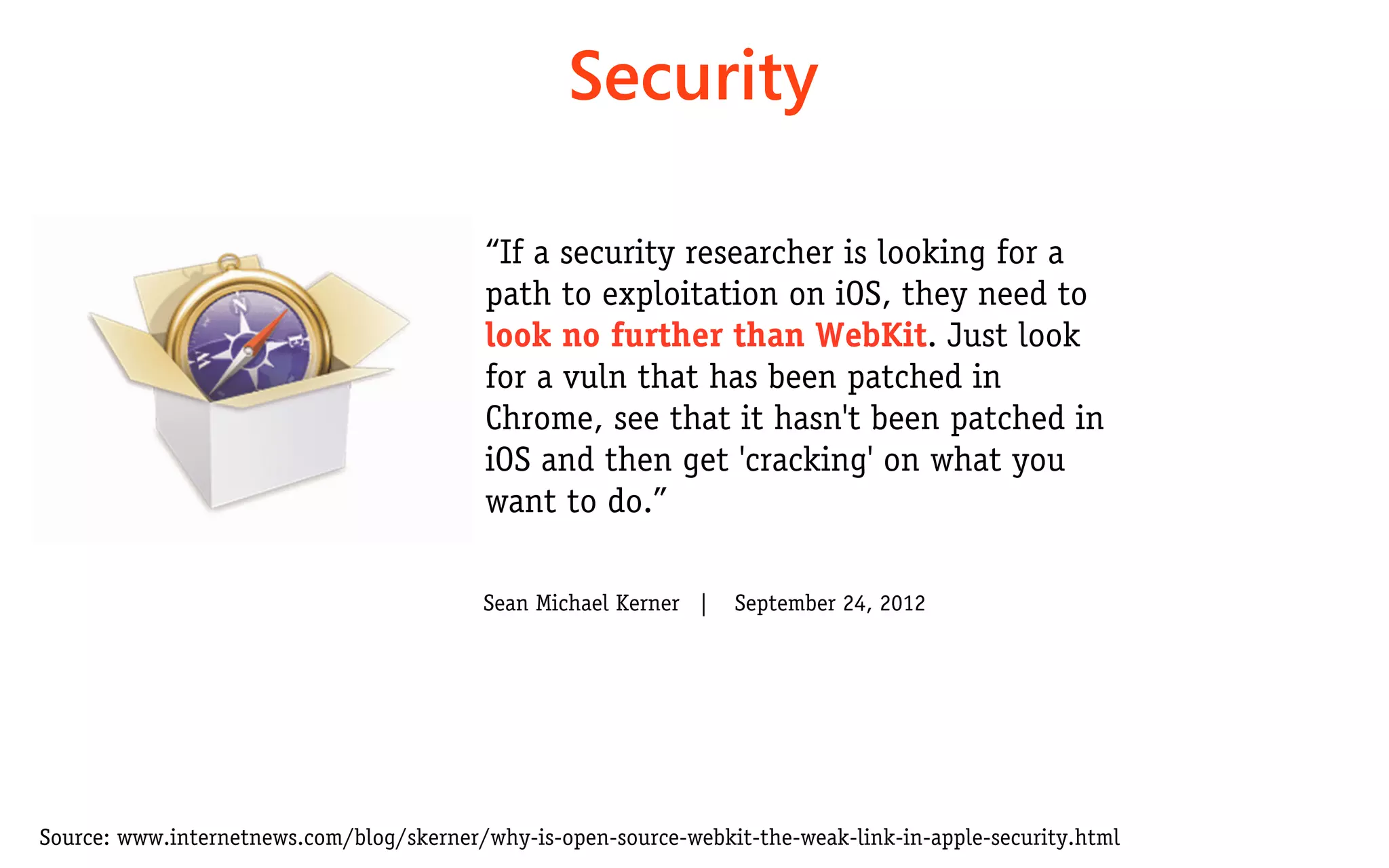 Security

                                          “If a security researcher is looking for a
                                          path to exploitation on iOS, they need to
                                          look no further than WebKit. Just look
                                          for a vuln that has been patched in
                                          Chrome, see that it hasn't been patched in
                                          iOS and then get 'cracking' on what you
                                          want to do.”

                                          Sean Michael Kerner   |    September 24, 2012




Source: www.internetnews.com/blog/skerner/why-is-open-source-webkit-the-weak-link-in-apple-security.html
 
