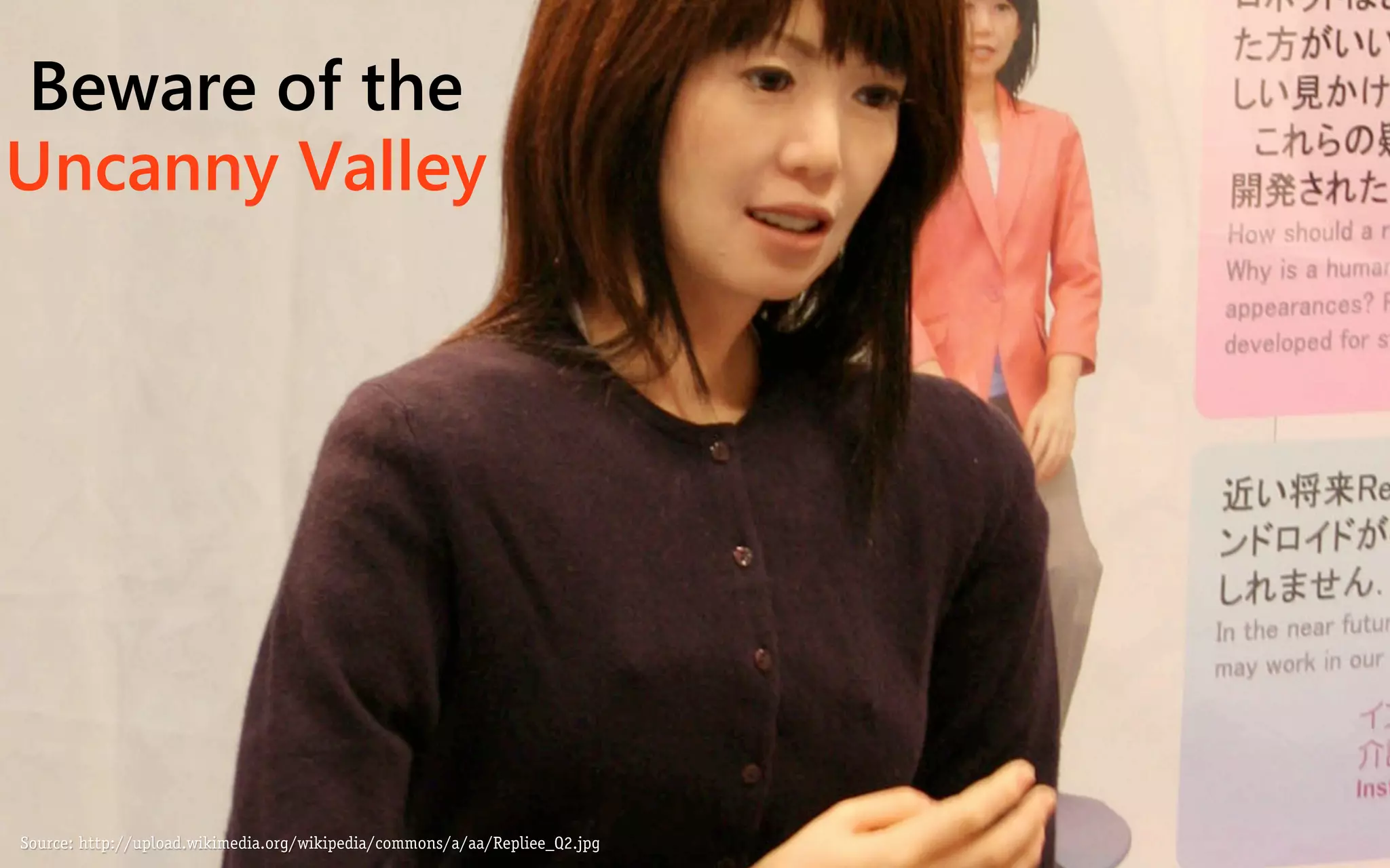 Beware of the
Uncanny Valley




Source: http://upload.wikimedia.org/wikipedia/commons/a/aa/Repliee_Q2.jpg
 