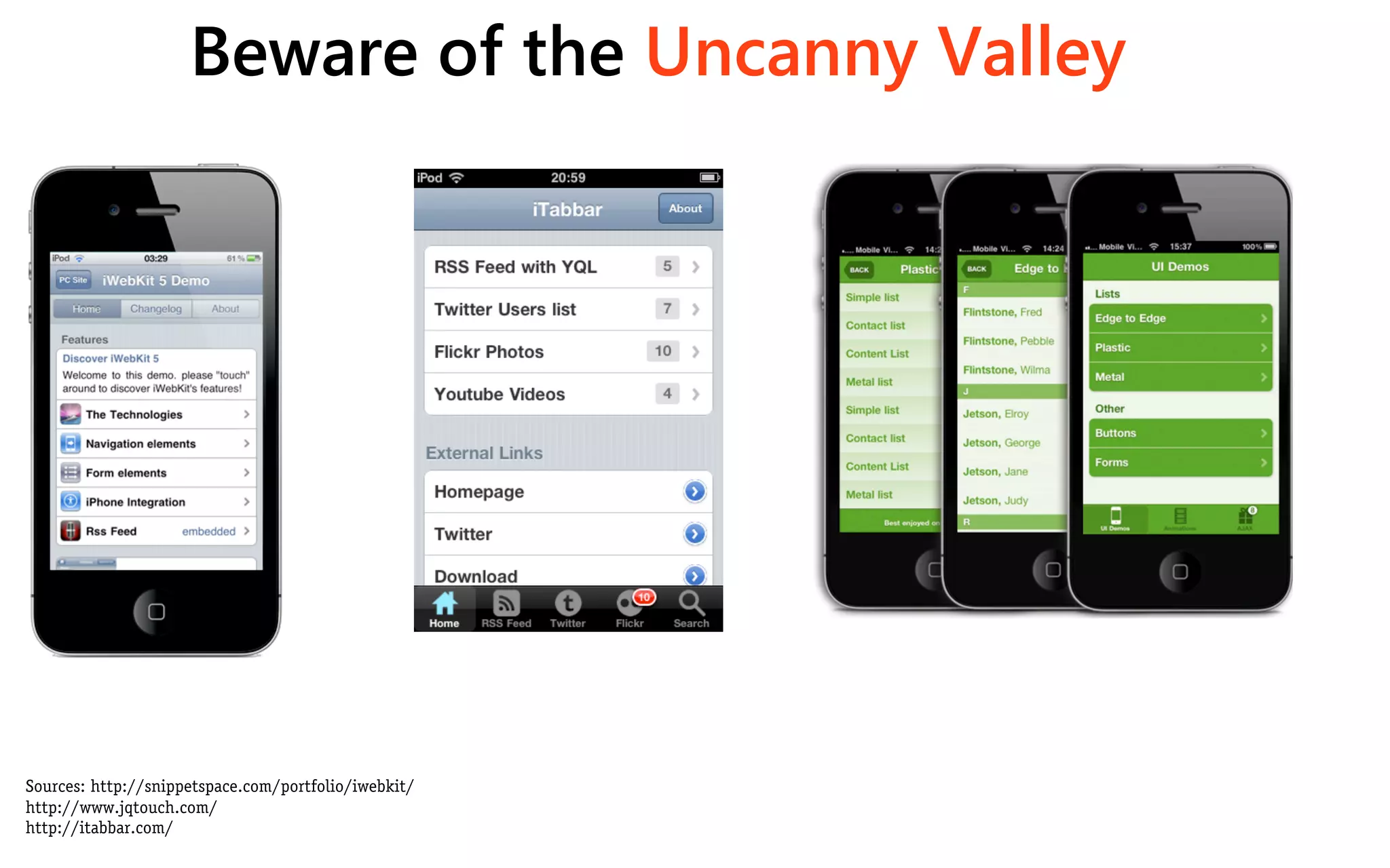 Beware of the Uncanny Valley




Sources: http://snippetspace.com/portfolio/iwebkit/
http://www.jqtouch.com/
http://itabbar.com/
 