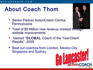 About Coach Thom
  Senior Partner ActionCoach Central
   Pennsylvania
  Total of $9 Million new revenue created through
   website improvements
  Named “GLOBAL Coach of the Year/Client
   Results” -2009
  Beat out coaches from London, Mexico City,
   Singapore and Sydney
 