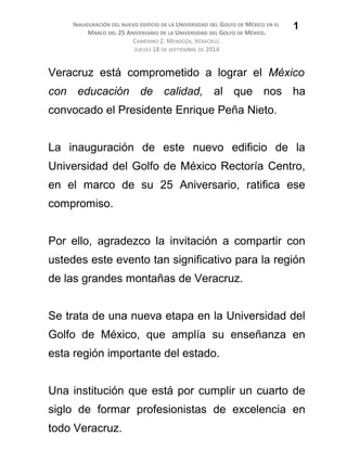 INAUGURACIÓN DEL NUEVO EDIFICIO DE LA UNIVERSIDAD DEL GOLFO DE MÉXICO EN EL
MARCO DEL 25 ANIVERSARIO DE LA UNIVERSIDAD DEL GOLFO DE MÉXICO.
CAMERINO Z. MENDOZA, VERACRUZ.
JUEVES 18 DE SEPTIEMBRE DE 2014
Veracruz está comprometido a lograr el México
con educación de calidad, al que nos ha
convocado el Presidente Enrique Peña Nieto.
La inauguración de este nuevo edificio de la
Universidad del Golfo de México Rectoría Centro,
en el marco de su 25 Aniversario, ratifica ese
compromiso.
Por ello, agradezco la invitación a compartir con
ustedes este evento tan significativo para la región
de las grandes montañas de Veracruz.
Se trata de una nueva etapa en la Universidad del
Golfo de México, que amplía su enseñanza en
esta región importante del estado.
Una institución que está por cumplir un cuarto de
siglo de formar profesionistas de excelencia en
todo Veracruz.
1
 
