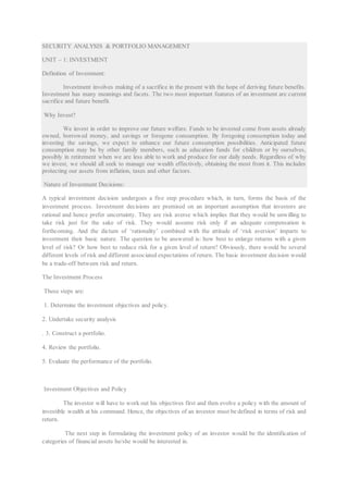 SECURITY ANALYSIS & PORTFOLIO MANAGEMENT
UNIT – 1: INVESTMENT
Definition of Investment:
Investment involves making of a sacrifice in the present with the hope of deriving future benefits.
Investment has many meanings and facets. The two most important features of an investment are current
sacrifice and future benefit.
Why Invest?
We invest in order to improve our future welfare. Funds to be invested come from assets already
owned, borrowed money, and savings or foregone consumption. By foregoing consumption today and
investing the savings, we expect to enhance our future consumption possibilities. Anticipated future
consumption may be by other family members, such as education funds for children or by ourselves,
possibly in retirement when we are less able to work and produce for our daily needs. Regardless of why
we invest, we should all seek to manage our wealth effectively, obtaining the most from it. This includes
protecting our assets from inflation, taxes and other factors.
Nature of Investment Decisions:
A typical investment decision undergoes a five step procedure which, in turn, forms the basis of the
investment process. Investment decisions are premised on an important assumption that investors are
rational and hence prefer uncertainty. They are risk averse which implies that they would be unwilling to
take risk just for the sake of risk. They would assume risk only if an adequate compensation is
forthcoming. And the dictum of ‘rationality’ combined with the attitude of ‘risk aversion’ imparts to
investment their basic nature. The question to be answered is: how best to enlarge returns with a given
level of risk? Or how best to reduce risk for a given level of return? Obviously, there would be several
different levels of risk and different associated expectations of return. The basic investment decision would
be a trade-off between risk and return.
The Investment Process
These steps are:
1. Determine the investment objectives and policy.
2. Undertake security analysis
. 3. Construct a portfolio.
4. Review the portfolio.
5. Evaluate the performance of the portfolio.
Investment Objectives and Policy
The investor will have to work out his objectives first and then evolve a policy with the amount of
investible wealth at his command. Hence, the objectives of an investor must be defined in terms of risk and
return.
The next step in formulating the investment policy of an investor would be the identification of
categories of financial assets he/she would be interested in.
 