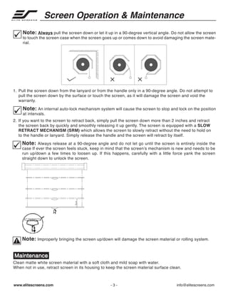 Screen Operation & Maintenance
Note: Always pull the screen down or let it up in a 90-degree vertical angle. Do not allow the screen
to touch the screen case when the screen goes up or comes down to avoid damaging the screen material.

1. Pull the screen down from the lanyard or from the handle only in a 90-degree angle. Do not attempt to
pull the screen down by the surface or touch the screen, as it will damage the screen and void the
warranty.

Note: An internal auto-lock mechanism system will cause the screen to stop and lock on the position
at intervals.
2. If you want to the screen to retract back, simply pull the screen down more than 2 inches and retract
the screen back by quickly and smoothly releasing it up gently. The screen is equipped with a SLOW
RETRACT MECHANISM (SRM) which allows the screen to slowly retract without the need to hold on
to the handle or lanyard. Simply release the handle and the screen will retract by itself.

Note: Always release at a 90-degree angle and do not let go until the screen is entirely inside the
case If ever the screen feels stuck, keep in mind that the screen’s mechanism is new and needs to be
run up/down a few times to loosen up. If this happens, carefully with a little force yank the screen
straight down to unlock the screen.

Note: Improperly bringing the screen up/down will damage the screen material or rolling system.

Maintenance
Clean matte white screen material with a soft cloth and mild soap with water.
When not in use, retract screen in its housing to keep the screen material surface clean.

www.elitescreens.com

-3-

info@elitescreens.com

 