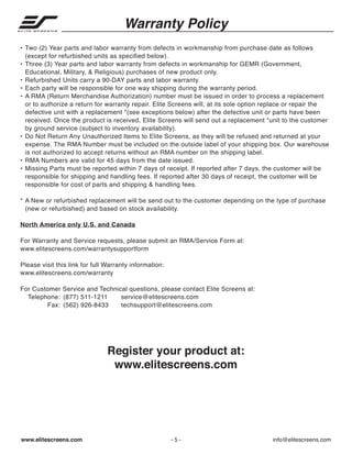 Warranty Policy
• Two (2) Year parts and labor warranty from defects in workmanship from purchase date as follows
(except for refurbished units as specified below).
• Three (3) Year parts and labor warranty from defects in workmanship for GEMR (Government,
Educational, Military, & Religious) purchases of new product only.
• Refurbished Units carry a 90‐DAY parts and labor warranty.
• Each party will be responsible for one way shipping during the warranty period.
• A RMA (Return Merchandise Authorization) number must be issued in order to process a replacement
or to authorize a return for warranty repair. Elite Screens will, at its sole option replace or repair the
defective unit with a replacement *(see exceptions below) after the defective unit or parts have been
received. Once the product is received, Elite Screens will send out a replacement *unit to the customer
by ground service (subject to inventory availability).
• Do Not Return Any Unauthorized Items to Elite Screens, as they will be refused and returned at your
expense. The RMA Number must be included on the outside label of your shipping box. Our warehouse
is not authorized to accept returns without an RMA number on the shipping label.
• RMA Numbers are valid for 45 days from the date issued.
• Missing Parts must be reported within 7 days of receipt. If reported after 7 days, the customer will be
responsible for shipping and handling fees. If reported after 30 days of receipt, the customer will be
responsible for cost of parts and shipping & handling fees.
* A New or refurbished replacement will be send out to the customer depending on the type of purchase
(new or refurbished) and based on stock availability.
North America only U.S. and Canada
For Warranty and Service requests, please submit an RMA/Service Form at:
www.elitescreens.com/warrantysupportform
Please visit this link for full Warranty information:
www.elitescreens.com/warranty
For Customer Service and Technical questions, please contact Elite Screens at:
Telephone: (877) 511‐1211
service@elitescreens.com
Fax: (562) 926‐8433
techsupport@elitescreens.com

Register your product at:
www.elitescreens.com

www.elitescreens.com

-5-

info@elitescreens.com

 