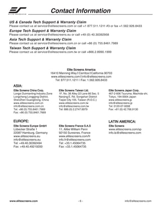 Contact Information
US & Canada Tech Support & Warranty Claim
Please contact us at service@elitescreens.com or call +1 877.511.1211 #3 or fax +1.562.926.8433

Europe Tech Support & Warranty Claim
Please contact us at service@elitescreens.eu or call +49 (0) 40.30392958

Asia Tech Support & Warranty Claim
Please contact us at service@elitescreens.com.cn or call +86 (0) 755.8461.7989

Taiwan Tech Support & Warranty Claim
Please contact us at service@elitescreens.com.tw or call +866.2.8990.1999

Elite Screens America
16410 Manning Way | Cerritos | California 90703
www.elitescreens.com | info@elitescreens.com
Tel: 877.511.1211 | Fax: 1.562.926.8433

ASIA:
Elite Screens China Corp.
Longxi Duimianling Industry Zone
Longcheng Longgang District,
ShenZhen GuangDong, China
www.elitescreens.com.cn
info@elitescreens.com.cn
Tel: +86 (0) 755.8461.7989
Fax: +86 (0) 755.8461.7669

Elite Screens Taiwan Ltd.
1F. No. 38 Alley 22 Lane 66 Sec. 5
Nanjing E. Rd. Songshan District
Taipei City 105, Taiwan (R.O.C.)
www.elitescreens.com.tw
info@elitescreens.com.tw
Tel: 886 (0) 2.2747.8979

EUROPE:

Elite Screens Japan Corp.
467-2-606 Tsuruma, Machida-shi,
Tokyo, 194-0004 Japan
www.elitescreens.jp
info@elitescreens.jp
Tel: 0120-07-0008
Fax: +81 (0) 42.706.9130

LATIN AMERICA:

Elite Screens Europe GmbH

Elite Screens France S.A.S

Elite Screens

Lübecker Straße 1
22087 Hamburg, Germany
www.elitescreens.eu
info@elitescreens.eu
Tel: +49.40.30392494
Fax: +49.40.49219200

11, Allée William Penn
92150 Suresnes, France
www.elitescreens.com/fr
info.fr@elitescreens.com
Tel: +33.1.45064735
Fax: +33.1.45064735

www.elitescreens.com/sp
info.la@elitescreens.com

www.elitescreens.com

-6-

info@elitescreens.com

 