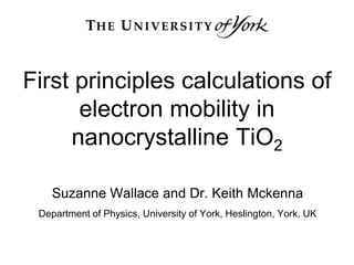 First principles calculations of
electron mobility in
nanocrystalline TiO2
Suzanne Wallace and Dr. Keith Mckenna
Department of Physics, University of York, Heslington, York, UK
 