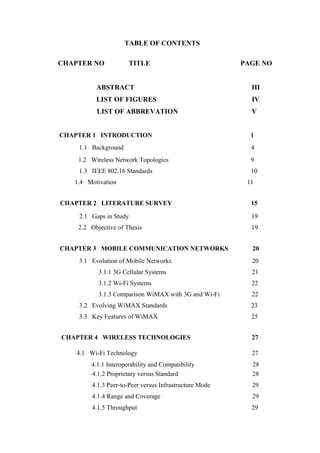 TABLE OF CONTENTS
CHAPTER NO TITLE PAGE NO
ABSTRACT III
LIST OF FIGURES IV
LIST OF ABBREVATION V
CHAPTER 1 INTRODUCTION 1
1.1 Background 4
1.2 Wireless Network Topologies 9
1.3 IEEE 802.16 Standards 10
1.4 Motivation 11
CHAPTER 2 LITERATURE SURVEY 15
2.1 Gaps in Study 19
2.2 Objective of Thesis 19
CHAPTER 3 MOBILE COMMUNICATION NETWORKS 20
3.1 Evolution of Mobile Networks 20
3.1.1 3G Cellular Systems 21
3.1.2 Wi-Fi Systems 22
3.1.3 Comparison WiMAX with 3G and Wi-Fi 22
3.2 Evolving WiMAX Standards 23
3.3 Key Features of WiMAX 25
CHAPTER 4 WIRELESS TECHNOLOGIES 27
4.1 Wi-Fi Technology 27
4.1.1 Interoperability and Compatibility 28
4.1.2 Proprietary versus Standard 28
4.1.3 Peer-to-Peer versus Infrastructure Mode 29
4.1.4 Range and Coverage 29
4.1.5 Throughput 29
 