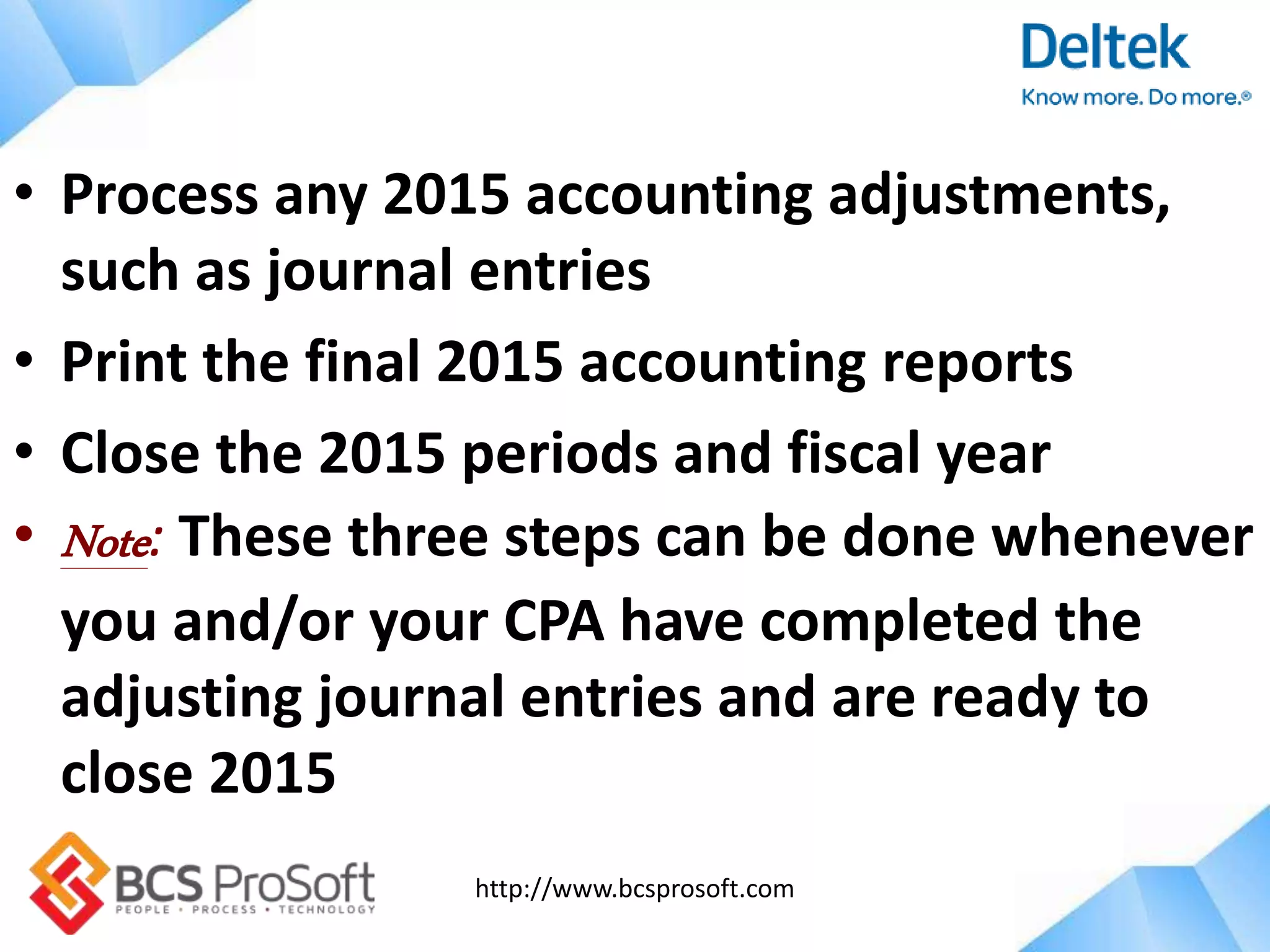 http://www.bcsprosoft.com
• Process any 2015 accounting adjustments,
such as journal entries
• Print the final 2015 accounting reports
• Close the 2015 periods and fiscal year
• Note: These three steps can be done whenever
you and/or your CPA have completed the
adjusting journal entries and are ready to
close 2015
 