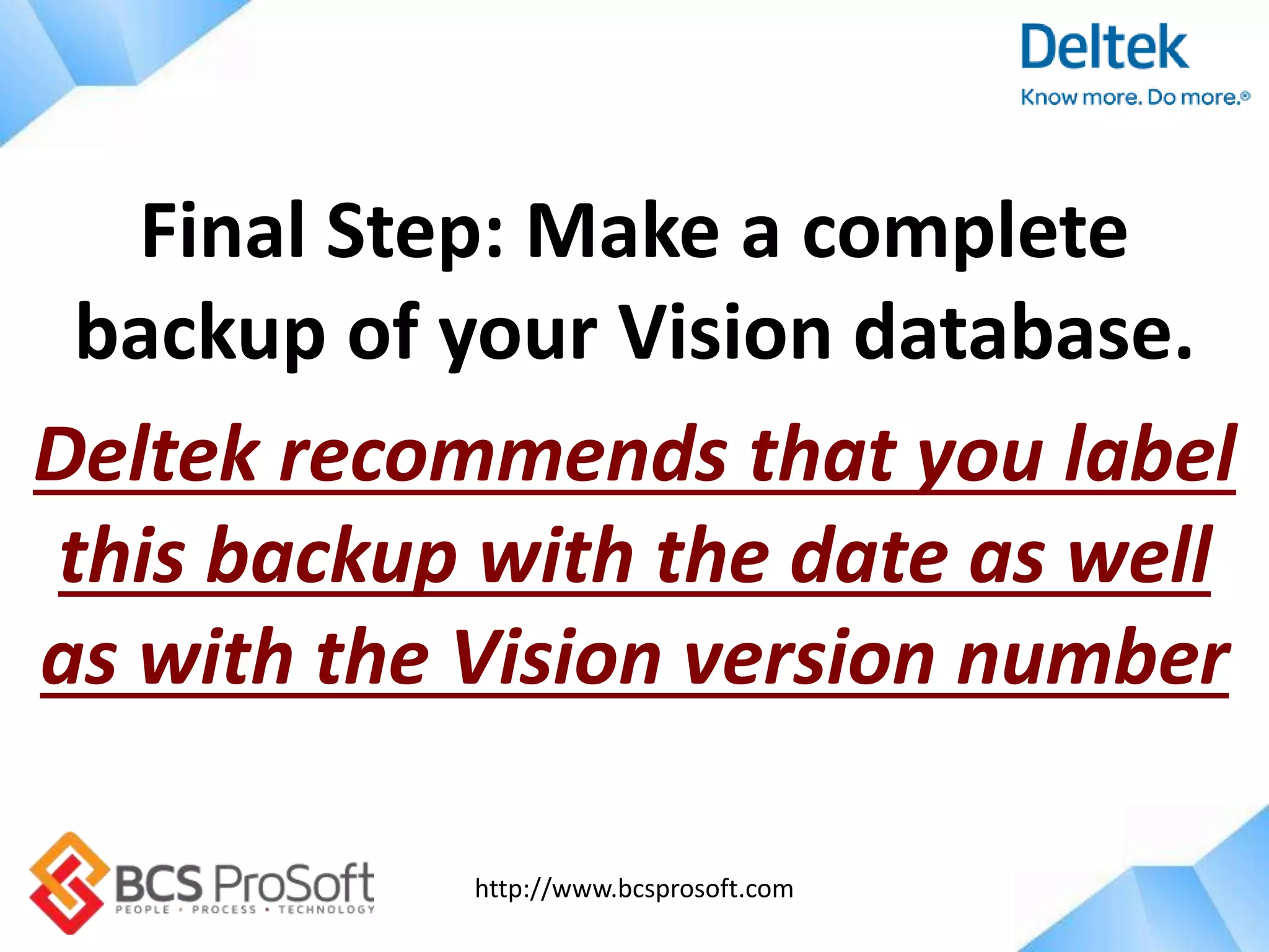 http://www.bcsprosoft.com
Final Step: Make a complete
backup of your Vision database.
Deltek recommends that you label
this backup with the date as well
as with the Vision version number
 