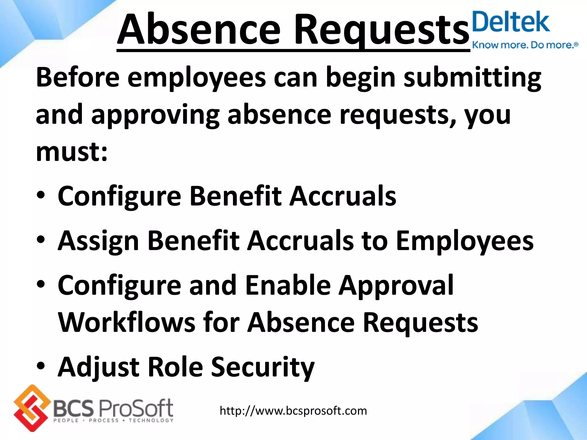 http://www.bcsprosoft.com
Before employees can begin submitting
and approving absence requests, you
must:
• Configure Benefit Accruals
• Assign Benefit Accruals to Employees
• Configure and Enable Approval
Workflows for Absence Requests
• Adjust Role Security
Absence Requests
 