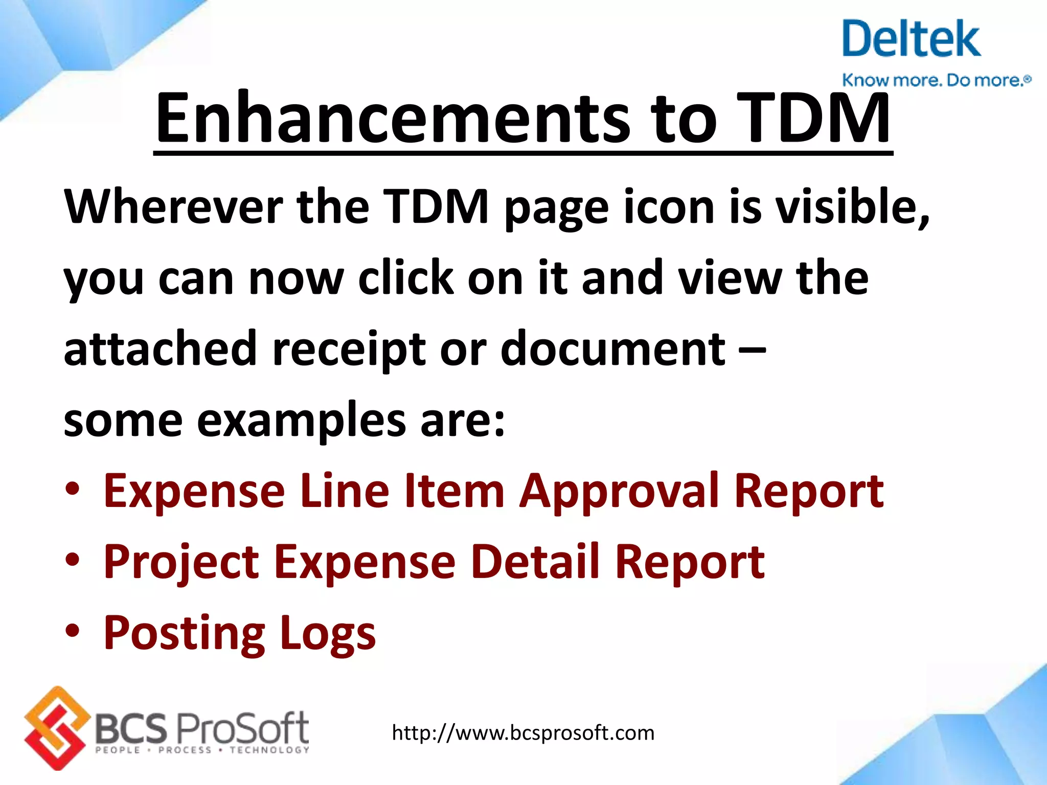 http://www.bcsprosoft.com
Wherever the TDM page icon is visible,
you can now click on it and view the
attached receipt or document –
some examples are:
• Expense Line Item Approval Report
• Project Expense Detail Report
• Posting Logs
Enhancements to TDM
 