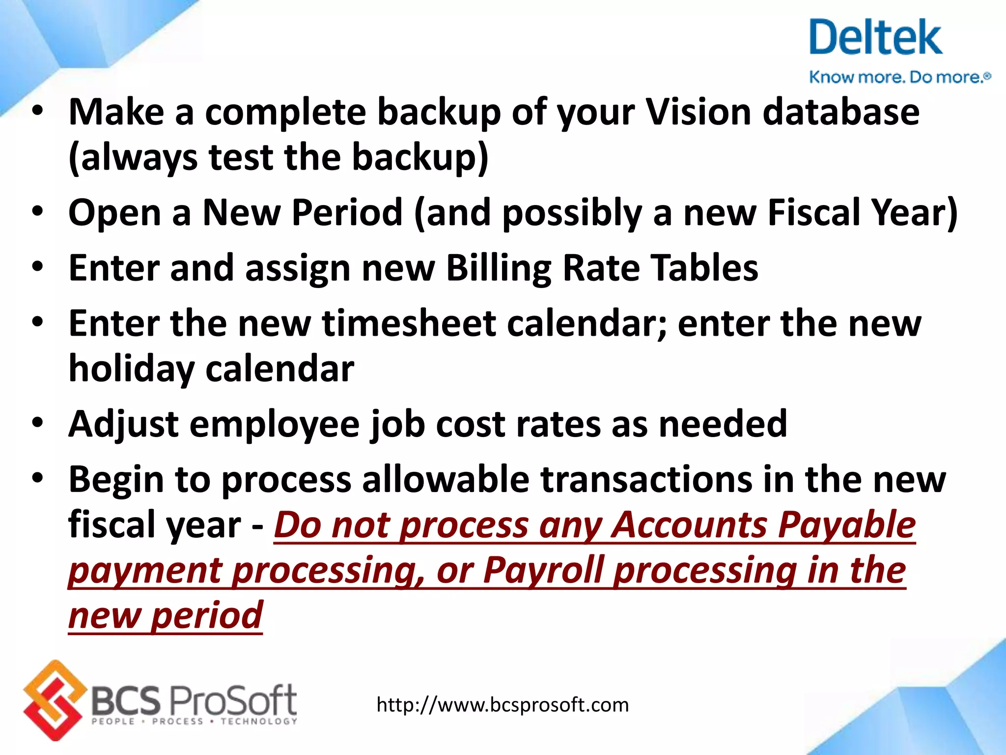 http://www.bcsprosoft.com
• Make a complete backup of your Vision database
(always test the backup)
• Open a New Period (and possibly a new Fiscal Year)
• Enter and assign new Billing Rate Tables
• Enter the new timesheet calendar; enter the new
holiday calendar
• Adjust employee job cost rates as needed
• Begin to process allowable transactions in the new
fiscal year - Do not process any Accounts Payable
payment processing, or Payroll processing in the
new period
 