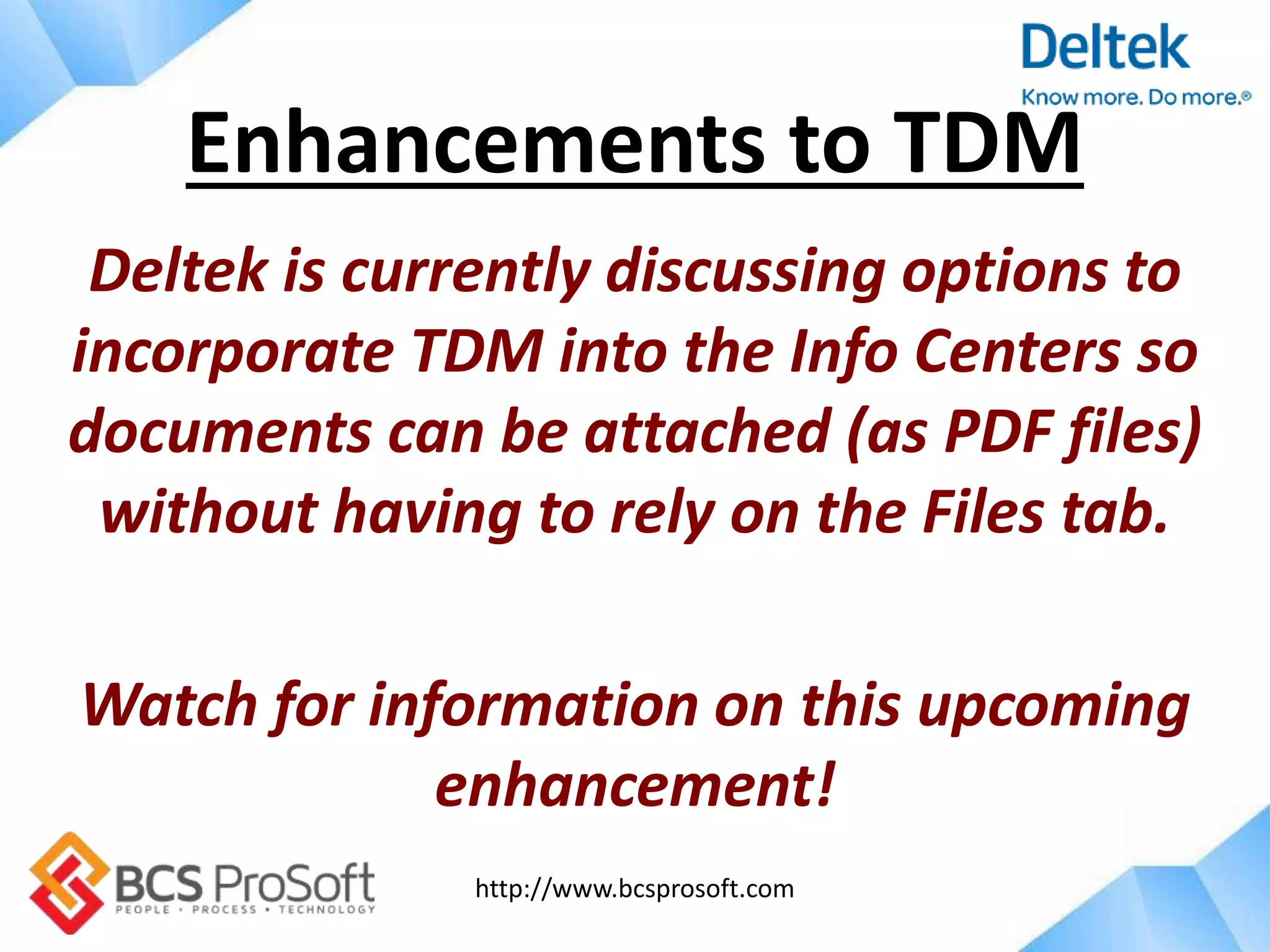 http://www.bcsprosoft.com
Deltek is currently discussing options to
incorporate TDM into the Info Centers so
documents can be attached (as PDF files)
without having to rely on the Files tab.
Watch for information on this upcoming
enhancement!
Enhancements to TDM
 