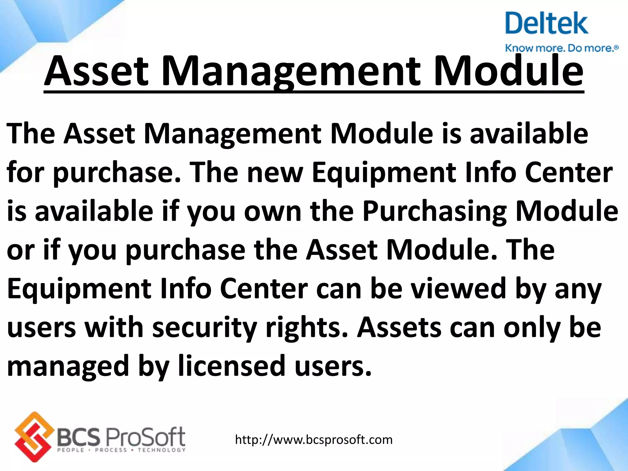 http://www.bcsprosoft.com
The Asset Management Module is available
for purchase. The new Equipment Info Center
is available if you own the Purchasing Module
or if you purchase the Asset Module. The
Equipment Info Center can be viewed by any
users with security rights. Assets can only be
managed by licensed users.
Asset Management Module
 