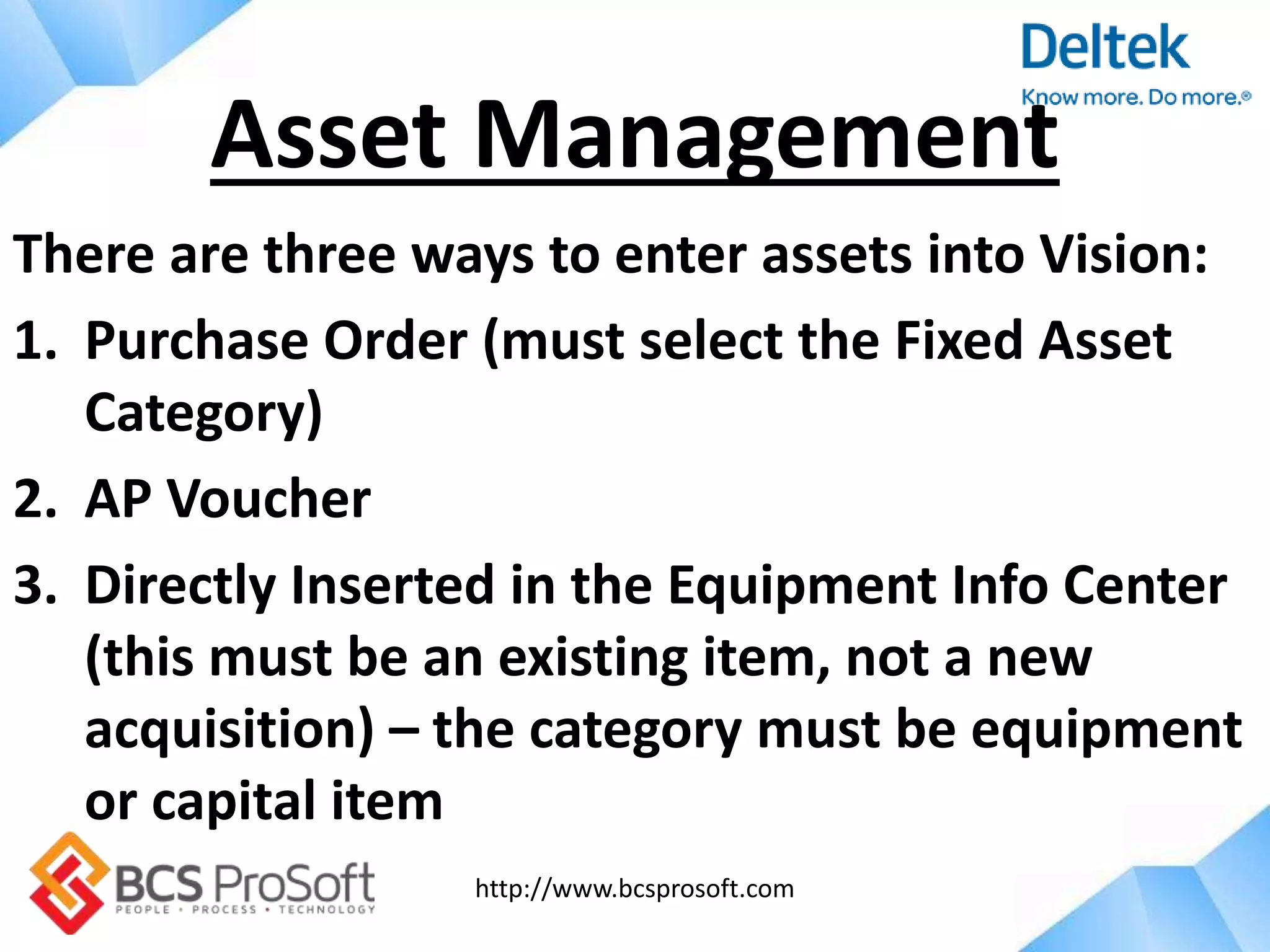 http://www.bcsprosoft.com
There are three ways to enter assets into Vision:
1. Purchase Order (must select the Fixed Asset
Category)
2. AP Voucher
3. Directly Inserted in the Equipment Info Center
(this must be an existing item, not a new
acquisition) – the category must be equipment
or capital item
Asset Management
 