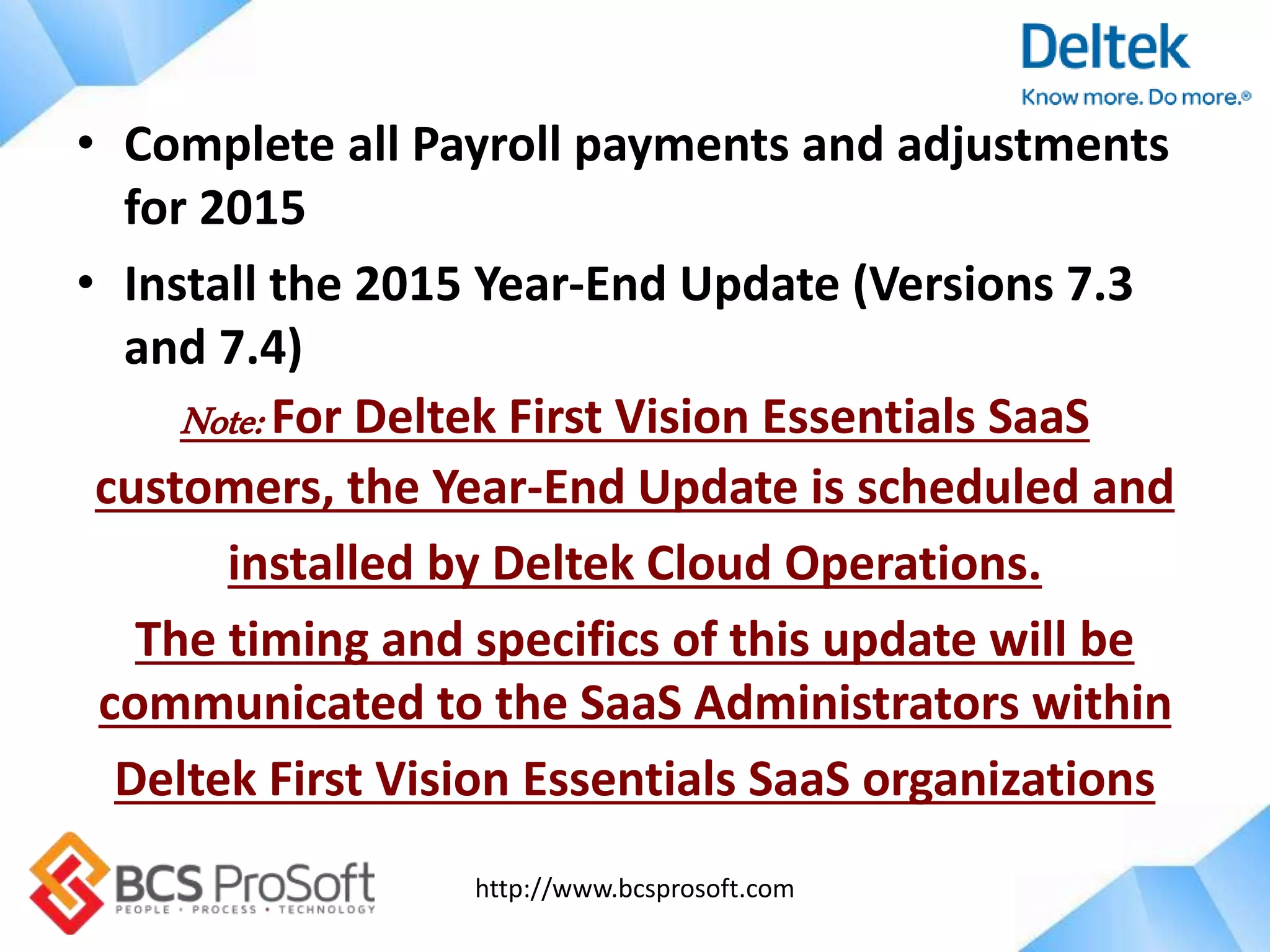 http://www.bcsprosoft.com
• Complete all Payroll payments and adjustments
for 2015
• Install the 2015 Year-End Update (Versions 7.3
and 7.4)
Note: For Deltek First Vision Essentials SaaS
customers, the Year-End Update is scheduled and
installed by Deltek Cloud Operations.
The timing and specifics of this update will be
communicated to the SaaS Administrators within
Deltek First Vision Essentials SaaS organizations
 