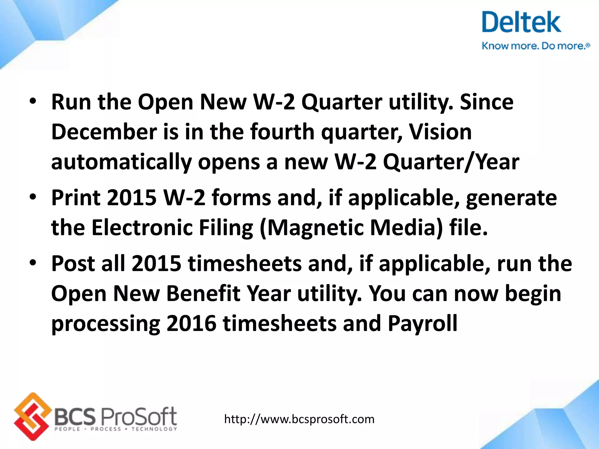 http://www.bcsprosoft.com
• Run the Open New W-2 Quarter utility. Since
December is in the fourth quarter, Vision
automatically opens a new W-2 Quarter/Year
• Print 2015 W-2 forms and, if applicable, generate
the Electronic Filing (Magnetic Media) file.
• Post all 2015 timesheets and, if applicable, run the
Open New Benefit Year utility. You can now begin
processing 2016 timesheets and Payroll
 