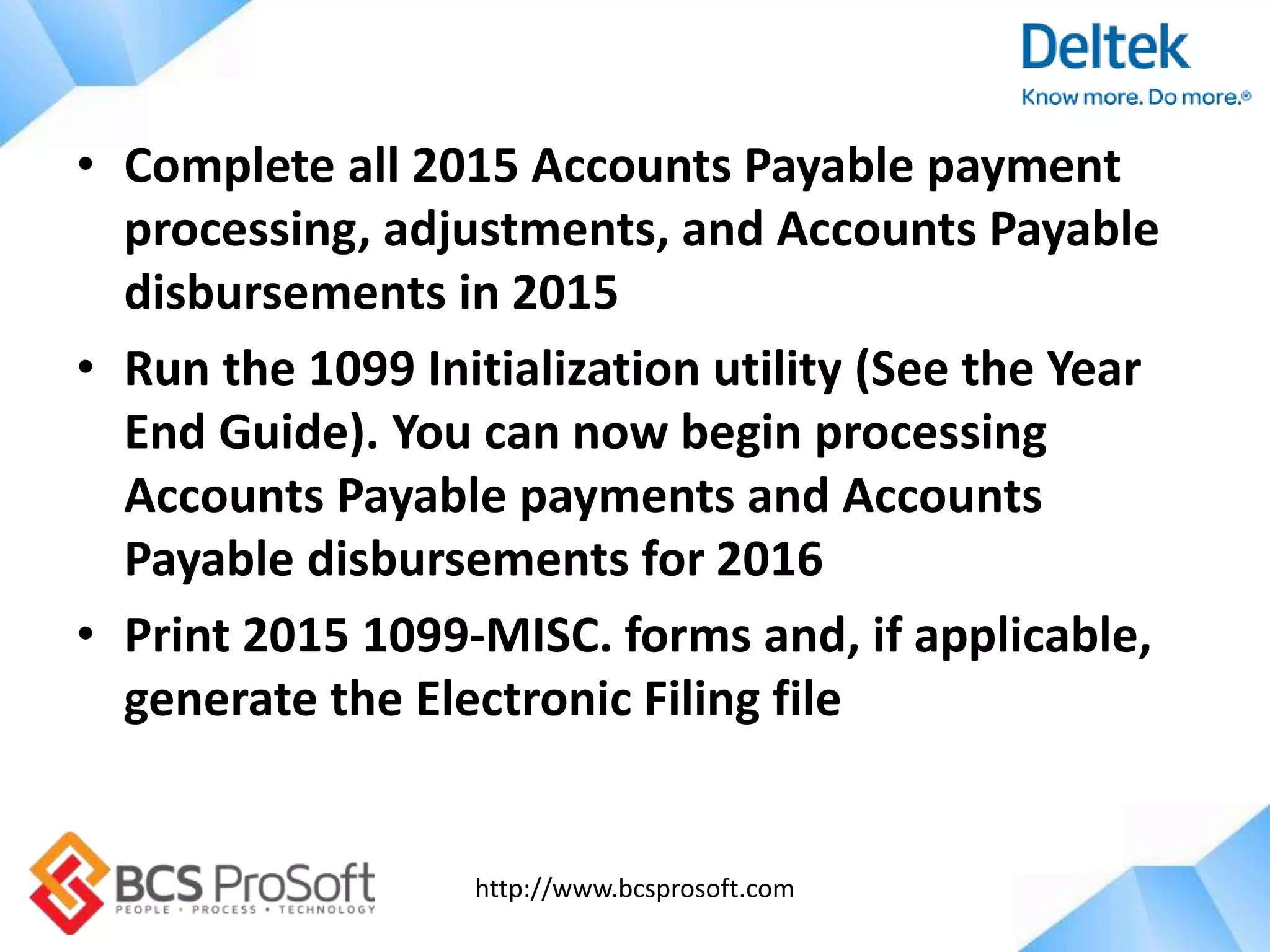http://www.bcsprosoft.com
• Complete all 2015 Accounts Payable payment
processing, adjustments, and Accounts Payable
disbursements in 2015
• Run the 1099 Initialization utility (See the Year
End Guide). You can now begin processing
Accounts Payable payments and Accounts
Payable disbursements for 2016
• Print 2015 1099-MISC. forms and, if applicable,
generate the Electronic Filing file
 