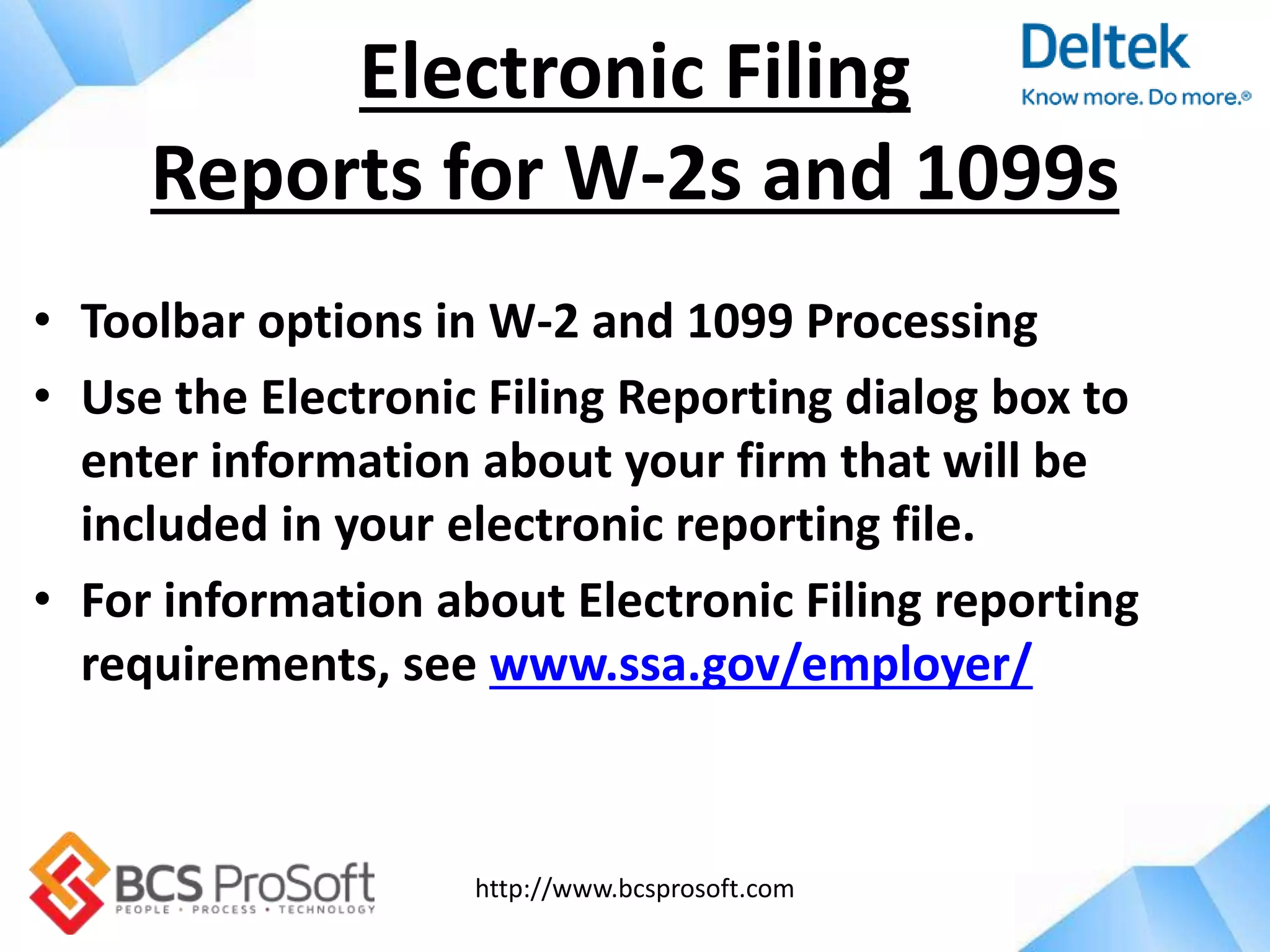 http://www.bcsprosoft.com
• Toolbar options in W-2 and 1099 Processing
• Use the Electronic Filing Reporting dialog box to
enter information about your firm that will be
included in your electronic reporting file.
• For information about Electronic Filing reporting
requirements, see www.ssa.gov/employer/
Electronic Filing
Reports for W-2s and 1099s
 