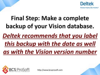 http://www.bcsprosoft.com
Final Step: Make a complete
backup of your Vision database.
Deltek recommends that you label
this backup with the date as well
as with the Vision version number
 