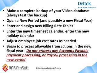 http://www.bcsprosoft.com
• Make a complete backup of your Vision database
(always test the backup)
• Open a New Period (and possibly a new Fiscal Year)
• Enter and assign new Billing Rate Tables
• Enter the new timesheet calendar; enter the new
holiday calendar
• Adjust employee job cost rates as needed
• Begin to process allowable transactions in the new
fiscal year - Do not process any Accounts Payable
payment processing, or Payroll processing in the
new period
 