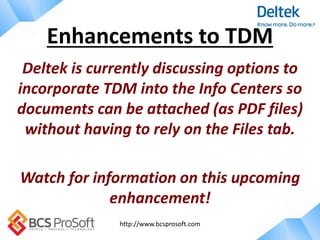 http://www.bcsprosoft.com
Deltek is currently discussing options to
incorporate TDM into the Info Centers so
documents can be attached (as PDF files)
without having to rely on the Files tab.
Watch for information on this upcoming
enhancement!
Enhancements to TDM
 
