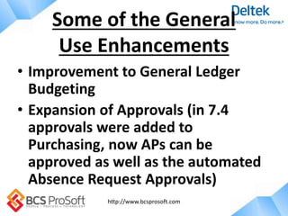 http://www.bcsprosoft.com
• Improvement to General Ledger
Budgeting
• Expansion of Approvals (in 7.4
approvals were added to
Purchasing, now APs can be
approved as well as the automated
Absence Request Approvals)
Some of the General
Use Enhancements
 