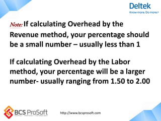 http://www.bcsprosoft.com
Note: If calculating Overhead by the
Revenue method, your percentage should
be a small number – usually less than 1
If calculating Overhead by the Labor
method, your percentage will be a larger
number- usually ranging from 1.50 to 2.00
 