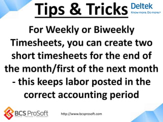 http://www.bcsprosoft.com
For Weekly or Biweekly
Timesheets, you can create two
short timesheets for the end of
the month/first of the next month
- this keeps labor posted in the
correct accounting period
Tips & Tricks
 