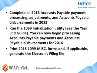 http://www.bcsprosoft.com
• Complete all 2015 Accounts Payable payment
processing, adjustments, and Accounts Payable
disbursements in 2015
• Run the 1099 Initialization utility (See the Year
End Guide). You can now begin processing
Accounts Payable payments and Accounts
Payable disbursements for 2016
• Print 2015 1099-MISC. forms and, if applicable,
generate the Electronic Filing file
 