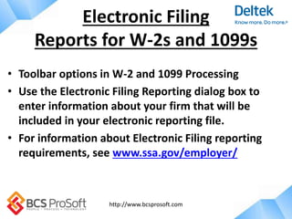 http://www.bcsprosoft.com
• Toolbar options in W-2 and 1099 Processing
• Use the Electronic Filing Reporting dialog box to
enter information about your firm that will be
included in your electronic reporting file.
• For information about Electronic Filing reporting
requirements, see www.ssa.gov/employer/
Electronic Filing
Reports for W-2s and 1099s
 