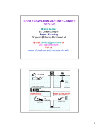 ROCK EXCAVATION MACHINES – UNDER
            GROUND
              U.Siva Sankar
            Sr. Under Manager
            Project Planning
     Singareni Collieries Company Ltd

      E-Mail :ulimella@gmail.com or
          uss_7@yahoo.com
                  Visit at:
  www.slideshare.net/sankarsulimella




   Mechanical            Rock Excavation




                                           1
 