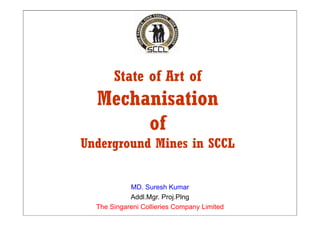 State of Art of
  Mechanisation
       of
Underground Mines in SCCL


            MD. Suresh Kumar
            Addl.Mgr. P...